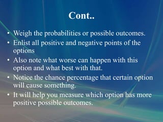 Cont..
• Weigh the probabilities or possible outcomes.
• Enlist all positive and negative points of the
options
• Also note what worse can happen with this
option and what best with that.
• Notice the chance percentage that certain option
will cause something.
• It will help you measure which option has more
positive possible outcomes.
 