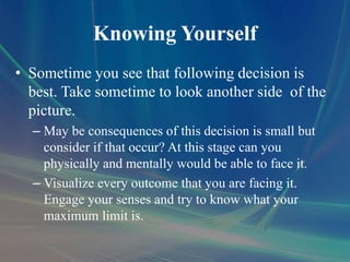 Knowing Yourself
• Sometime you see that following decision is
best. Take sometime to look another side of the
picture.
– May be consequences of this decision is small but
consider if that occur? At this stage can you
physically and mentally would be able to face it.
– Visualize every outcome that you are facing it.
Engage your senses and try to know what your
maximum limit is.
 