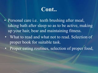 Cont..
• Personal care i.e. teeth brushing after meal,
taking bath after sleep so as to be active, making
up your hair, bear and maintaining fitness.
• What to read and what not to read. Selection of
proper book for suitable task.
• Proper eating routines, selection of proper food,
 