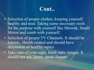 Cont..
• Selection of proper clothes, keeping yourself
healthy and neat. Taking some necessary tools
for his purpose with yourself like Miswak, Small
Mirror and comb with yourself.
• Selection of proper TV Channels. It should be
Islamic, Health related and should have
discussion of healthy topics
• Take care of your sight, hand, ears, tongue. It
should not see, listen, speak Haram
 