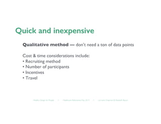 Healthy Design for People ◦ Healthcare Refactored, May 2014 ◦ Lorraine Chapman  Elizabeth Bacon	

Qualitative method — don’t need a ton of data points	

Cost  time considerations include:	

• Recruiting method	

• Number of participants	

• Incentives	

• Travel	

 