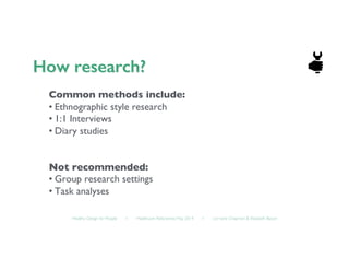 Healthy Design for People ◦ Healthcare Refactored, May 2014 ◦ Lorraine Chapman  Elizabeth Bacon	

Common methods include:	

• Ethnographic style research	

• 1:1 Interviews	

• Diary studies	

Not recommended:	

• Group research settings	

• Task analyses	

 