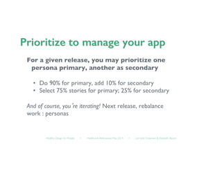 Healthy Design for People ◦ Healthcare Refactored, May 2014 ◦ Lorraine Chapman  Elizabeth Bacon	

For a given release, you may prioritize one
persona primary, another as secondary	

•  Do 90% for primary, add 10% for secondary	

•  Select 75% stories for primary; 25% for secondary	

And of course, you’re iterating! Next release, rebalance 	

work : personas	

 