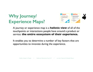 Healthy Design for People ◦ Healthcare Refactored, May 2014 ◦ Lorraine Chapman  Elizabeth Bacon	

A journey or experience map is a holistic view of all of the
touchpoints or interactions people have around a product or
service: the entire ecosystem of their experience.	

It enables you to determine a number of key factors that are
opportunities to innovate during the experience.	

 