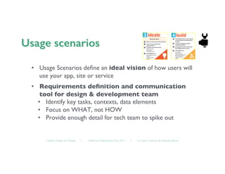 Healthy Design for People ◦ Healthcare Refactored, May 2014 ◦ Lorraine Chapman  Elizabeth Bacon	

•  Usage Scenarios deﬁne an ideal vision of how users will
use your app, site or service 	

•  Requirements deﬁnition and communication
tool for design  development team	

•  Identify key tasks, contexts, data elements 	

•  Focus on WHAT, not HOW	

•  Provide enough detail for tech team to spike out	

 