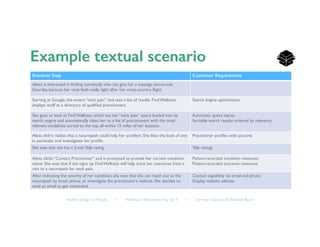 Healthy Design for People ◦ Healthcare Refactored, May 2014 ◦ Lorraine Chapman  Elizabeth Bacon	

Scenario Step! Customer Requirement!
Alexa is interested in ﬁnding somebody who can give her a massage tomorrow,
Saturday, because her neck feels really tight after her cross-country ﬂight. 	

Starting at Google, she enters “neck pain” and sees a list of results. Find Wellness
displays itself as a directory of qualiﬁed practitioners. 	

Search engine optimization	

She goes to look at Find Wellness, which has her “neck pain” query loaded into its
search engine and automatically takes her to a list of practitioners with the most
relevant modalities sorted to the top, all within 15 miles of her location.	

Automatic query inputs	

Sortable search results ordered by relevancy	

Alexa didn’t realize that a naturopath could help her problem. She likes the look of one
in particular, and investigates her proﬁle.	

Practitioner proﬁles with pictures	

She sees that she has a 5-starYelp rating.	

 Yelp ratings	

Alexa clicks “Contact Practitioner” and is prompted to provide her current condition
status. She sees that if she signs up, Find Wellness will help track her outcomes from a
visit to a naturopath for neck pain. 	

Patient-recorded condition measures 	

Patient-recorded outcome measures	

After indicating the severity of her condition, she sees that she can reach out to the
naturopath by email, phone, or investigate the practitioner’s website. She decides to
send an email to get connected. 	

Contact capability via email and phone	

Display website address	

 