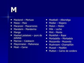 M Mackerel – Merluza Maiza – Maiz Macaroni - Macarrones Mandarin - Mandarina Mango Mashed potatoes – pure de patatas Marrow – Calabacin Mayonnaise - Mahonesa Meat – Carne Meatball – Albondiga Medlar – Níspero Melon – Melón Milk – Leche Mint - Menta Monkfish – Rape Mortadella – Mortadela Mozzarella - Mozarela Mushroom –Champiñón Mussel – Mejillón Mutton – Carne de cordero  
