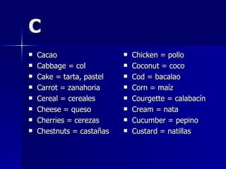 C Cacao Cabbage = col Cake = tarta, pastel Carrot = zanahoria Cereal = cereales Cheese = queso Cherries = cerezas Chestnuts = castañas Chicken = pollo Coconut = coco Cod = bacalao Corn = maíz Courgette = calabacín Cream = nata Cucumber = pepino Custard = natillas 