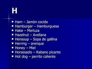 H Ham – Jamón cocido Hamburger – Hamburguesa Hake – Merluza Hazelnut – Avellana Hensoup – Sopa de gallina Herring – arenque Honey – Miel Horsesadis – Rabano picante Hot dog – perrito caliente 