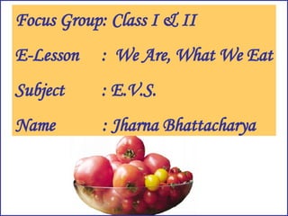 Focus Group: Class I & II E-Lesson :  We Are, What We Eat Subject : E.V.S. Name   : Jharna Bhattacharya 