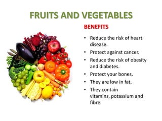 FRUITS AND VEGETABLES
BENEFITS
• Reduce the risk of heart
disease.
• Protect against cancer.
• Reduce the risk of obesity
and diabetes.
• Protect your bones.
• They are low in fat.
• They contain
vitamins, potassium and
fibre.

 