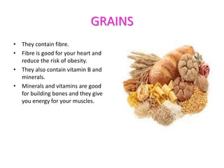 GRAINS
• They contain fibre.
• Fibre is good for your heart and
reduce the risk of obesity.
• They also contain vitamin B and
minerals.
• Minerals and vitamins are good
for building bones and they give
you energy for your muscles.

 