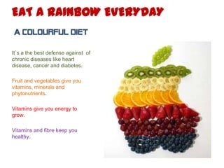 EAT A RAINBOW EVERYDAY
A COLOURFUL DIET
It´s a the best defense against of
chronic diseases like heart
disease, cancer and diabetes.
Fruit and vegetables give you
vitamins, minerals and
phytonutrients.
Vitamins give you energy to
grow.
Vitamins and fibre keep you
healthy.

 