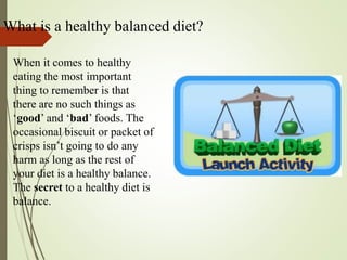 What is a healthy balanced diet?
When it comes to healthy
eating the most important
thing to remember is that
there are no such things as
‘good’ and ‘bad’ foods. The
occasional biscuit or packet of
crisps isn’t going to do any
harm as long as the rest of
your diet is a healthy balance.
The secret to a healthy diet is
balance.
 
