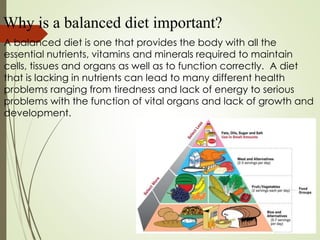Why is a balanced diet important?
A balanced diet is one that provides the body with all the
essential nutrients, vitamins and minerals required to maintain
cells, tissues and organs as well as to function correctly. A diet
that is lacking in nutrients can lead to many different health
problems ranging from tiredness and lack of energy to serious
problems with the function of vital organs and lack of growth and
development.
 