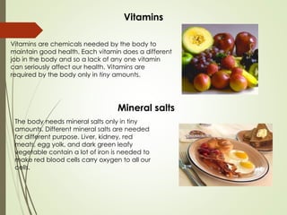 Vitamins
Vitamins are chemicals needed by the body to
maintain good health. Each vitamin does a different
job in the body and so a lack of any one vitamin
can seriously affect our health. Vitamins are
required by the body only in tiny amounts.
Mineral salts
The body needs mineral salts only in tiny
amounts. Different mineral salts are needed
for different purpose. Liver, kidney, red
meats, egg yolk, and dark green leafy
vegetable contain a lot of iron is needed to
make red blood cells carry oxygen to all our
cells.
 