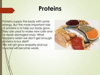 Proteins supply the body with some
energy. But the more important role
of proteins is to help our body grow.
They are used to make new cells and
to repair damaged ones. What
happens when we don't get enough
proteins in our diet?
We will not grow properly and our
muscles will become weak.
Proteins
 