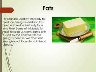 Fats can be used by the body to
produce energy in addition fats
can be stored in the body for a
long time. Some of this body fat
helps to keep us warm. Some of it
is used by the body to release
energy whenever we don't eat
enough food. It can lead to heart
disease.
Fats
 