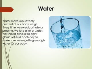 Water
Water makes up seventy
percent of our body weight.
Every time we sweat, urinate or
breathe, we lose a lot of water.
We should drink six to eight
glasses of fluid each day to
make sure we're getting enough
water for our body.
 