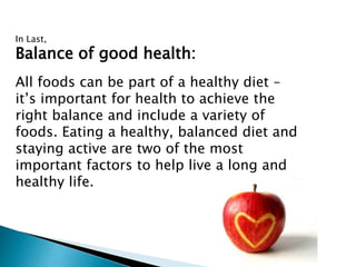 In Last,
Balance of good health:
All foods can be part of a healthy diet –
it’s important for health to achieve the
right balance and include a variety of
foods. Eating a healthy, balanced diet and
staying active are two of the most
important factors to help live a long and
healthy life.
 