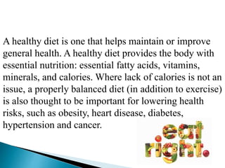 A healthy diet is one that helps maintain or improve
general health. A healthy diet provides the body with
essential nutrition: essential fatty acids, vitamins,
minerals, and calories. Where lack of calories is not an
issue, a properly balanced diet (in addition to exercise)
is also thought to be important for lowering health
risks, such as obesity, heart disease, diabetes,
hypertension and cancer.
 