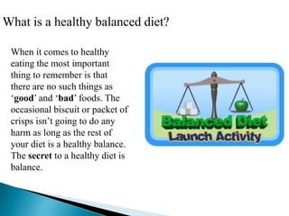 What is a healthy balanced diet?
When it comes to healthy
eating the most important
thing to remember is that
there are no such things as
‘good’ and ‘bad’ foods. The
occasional biscuit or packet of
crisps isn’t going to do any
harm as long as the rest of
your diet is a healthy balance.
The secret to a healthy diet is
balance.
 
