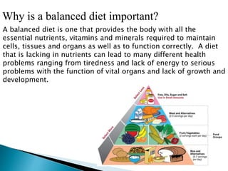 Why is a balanced diet important?
A balanced diet is one that provides the body with all the
essential nutrients, vitamins and minerals required to maintain
cells, tissues and organs as well as to function correctly. A diet
that is lacking in nutrients can lead to many different health
problems ranging from tiredness and lack of energy to serious
problems with the function of vital organs and lack of growth and
development.
 