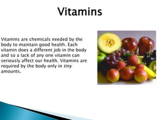 Vitamins
Vitamins are chemicals needed by the
body to maintain good health. Each
vitamin does a different job in the body
and so a lack of any one vitamin can
seriously affect our health. Vitamins are
required by the body only in tiny
amounts.
 