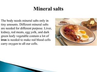 Mineral salts
The body needs mineral salts only in
tiny amounts. Different mineral salts
are needed for different purpose. Liver,
kidney, red meats, egg yolk, and dark
green leafy vegetable contain a lot of
iron is needed to make red blood cells
carry oxygen to all our cells.
 