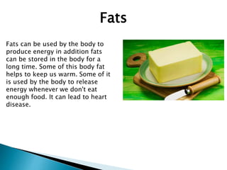 Fats can be used by the body to
produce energy in addition fats
can be stored in the body for a
long time. Some of this body fat
helps to keep us warm. Some of it
is used by the body to release
energy whenever we don't eat
enough food. It can lead to heart
disease.
Fats
 