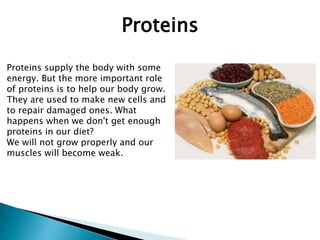 Proteins supply the body with some
energy. But the more important role
of proteins is to help our body grow.
They are used to make new cells and
to repair damaged ones. What
happens when we don't get enough
proteins in our diet?
We will not grow properly and our
muscles will become weak.
Proteins
 