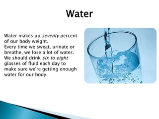 Water
Water makes up seventy percent
of our body weight.
Every time we sweat, urinate or
breathe, we lose a lot of water.
We should drink six to eight
glasses of fluid each day to
make sure we're getting enough
water for our body.
 