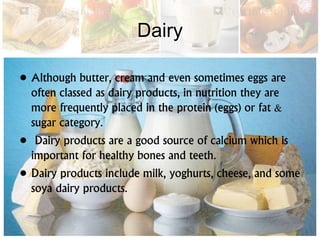 Dairy
• Although butter, cream and even sometimes eggs are
often classed as dairy products, in nutrition they are
more frequently placed in the protein (eggs) or fat &
sugar category.
• Dairy products are a good source of calcium which is
important for healthy bones and teeth.
• Dairy products include milk, yoghurts, cheese, and some
soya dairy products.
 