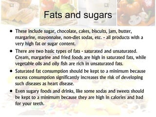 Fats and sugars
• These include sugar, chocolate, cakes, biscuits, jam, butter,
margarine, mayonnaise, non-diet sodas, etc. - all products with a
very high fat or sugar content.
• There are two basic types of fats - saturated and unsaturated.
Cream, margarine and fried foods are high in saturated fats, while
vegetable oils and oily fish are rich in unsaturated fats.
• Saturated fat consumption should be kept to a minimum because
excess consumption significantly increases the risk of developing
such diseases as heart disease.
• Even sugary foods and drinks, like some sodas and sweets should
be kept to a minimum because they are high in calories and bad
for your teeth.
 