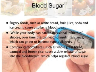 Blood Sugar
• Sugary foods, such as white bread, fruit juice, soda and
ice cream, cause a spike in blood sugar.
• While your body can handle occasional influxes of
glucose, over time this can lead to insulin resistance,
which can go on to become type 2 diabetes.
• Complex carbohydrates, such as whole grain bread,
oatmeal and brown rice, cause a slow release of sugar
into the bloodstream, which helps regulate blood sugar.
 