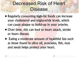 Decreased Risk of Heart
Disease
• Regularly consuming high-fat foods can increase
your cholesterol and triglyceride levels, which
can cause plaque to build-up in your arteries.
• Over time, this can lead to heart attack, stroke
or heart disease.
• Eating a moderate amount of healthful fats such
as those found in olive oil, avocados, fish, nuts
and seeds helps protect your heart.
 