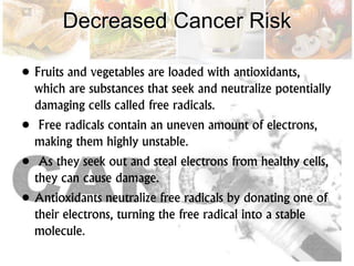 Decreased Cancer Risk
• Fruits and vegetables are loaded with antioxidants,
which are substances that seek and neutralize potentially
damaging cells called free radicals.
• Free radicals contain an uneven amount of electrons,
making them highly unstable.
• As they seek out and steal electrons from healthy cells,
they can cause damage.
• Antioxidants neutralize free radicals by donating one of
their electrons, turning the free radical into a stable
molecule.
 