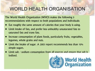 WORLD HEALTH ORGANISATION
The World Health Organization (WHO) makes the following 5
recommendations with respect to both populations and individuals:
• Eat roughly the same amount of calories that your body is using.
• Limit intake of fats, and prefer less unhealthy unsaturated fats to
saturated fats and trans fats.
• Increase consumption of plant foods, particularly fruits, vegetables,
legumes, whole grains and nuts.
• Limit the intake of sugar. A 2003 report recommends less than 10%
simple sugars.
• Limit salt / sodium consumption from all sources and ensure that salt is
iodized.
 