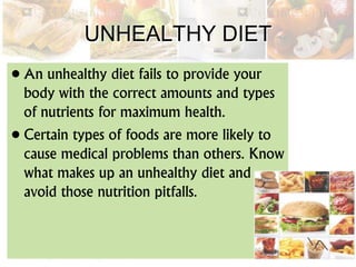 UNHEALTHY DIET
• An unhealthy diet fails to provide your
body with the correct amounts and types
of nutrients for maximum health.
• Certain types of foods are more likely to
cause medical problems than others. Know
what makes up an unhealthy diet and
avoid those nutrition pitfalls.
 