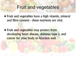 Fruit and vegetables
• Fruit and vegetables have a high vitamin, mineral
and fibre content - these nutrients are vital.
• Fruit and vegetables may protect from
developing heart disease, diabetes type 2, and
cancer for your body to function well.
 