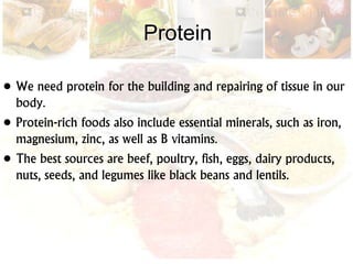 Protein
• We need protein for the building and repairing of tissue in our
body.
• Protein-rich foods also include essential minerals, such as iron,
magnesium, zinc, as well as B vitamins.
• The best sources are beef, poultry, fish, eggs, dairy products,
nuts, seeds, and legumes like black beans and lentils.
 