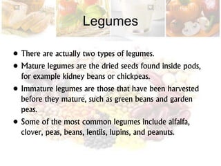 Legumes
• There are actually two types of legumes.
• Mature legumes are the dried seeds found inside pods,
for example kidney beans or chickpeas.
• Immature legumes are those that have been harvested
before they mature, such as green beans and garden
peas.
• Some of the most common legumes include alfalfa,
clover, peas, beans, lentils, lupins, and peanuts.
 