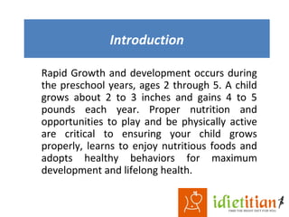 Introduction
Rapid Growth and development occurs during
the preschool years, ages 2 through 5. A child
grows about 2 to 3 inches and gains 4 to 5
pounds each year. Proper nutrition and
opportunities to play and be physically active
are critical to ensuring your child grows
properly, learns to enjoy nutritious foods and
adopts healthy behaviors for maximum
development and lifelong health.
 