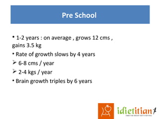 Pre School
• 1-2 years : on average , grows 12 cms ,
gains 3.5 kg
• Rate of growth slows by 4 years
 6-8 cms / year
 2-4 kgs / year
• Brain growth triples by 6 years
 