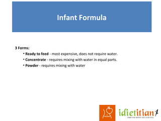 Infant Formula
3 Forms:
• Ready to feed - most expensive, does not require water.
• Concentrate - requires mixing with water in equal parts.
• Powder - requires mixing with water
 