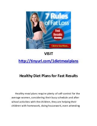 VISIT
      http://tinyurl.com/1dietmealplans


      Healthy Diet Plans for Fast Results



    Healthy meal plans require plenty of self-control for the
average women, considering their busy schedule and after
school activities with the children, they are helping their
children with homework, doing housework, even attending
 