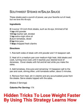 SOUTHWEST STEAKS W/SALSA SAUCE
These steaks pack a punch of power, use your favorite cut of meat,
but we love the rib-eye.
Ingredients
2 4-ounce 1/2-inch-thick steaks, such as rib-eye, trimmed of fat
1 tsp chili powder
1/2 tsp kosher salt, divided
1 tsp extra-virgin olive oil
2 plum tomatoes, diced
2 tsp lime juice
1 tbsp chopped fresh cilantro
Directions
1. Rub both sides of steak with chili powder and 1/4 teaspoon salt.
2. Heat oil in a medium pan over medium-high heat. Add steaks and
cook, turning once cook until it reaches your desired level of
doneness. Cover steaks with foil and let rest while you make the
salsa.
3. Add tomatoes, lime juice and remaining 1/4 teaspoon salt to the
pan and cook, stirring often, until tomatoes soften, about 3 minutes.
4. Remove from heat, stir in cilantro and any accumulated juices from
the steaks. Serve steaks topped with the salsa.
(Makes 2 Servings)
Calories Per Serving: 174
Hidden Tricks To Lose Weight Faster
By Using This Strategy Learns How
 