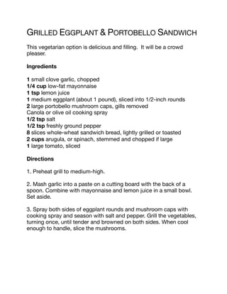 GRILLED EGGPLANT & PORTOBELLO SANDWICH
This vegetarian option is delicious and filling. It will be a crowd
pleaser.
Ingredients
1 small clove garlic, chopped
1/4 cup low-fat mayonnaise
1 tsp lemon juice
1 medium eggplant (about 1 pound), sliced into 1/2-inch rounds
2 large portobello mushroom caps, gills removed
Canola or olive oil cooking spray
1/2 tsp salt
1/2 tsp freshly ground pepper
8 slices whole-wheat sandwich bread, lightly grilled or toasted
2 cups arugula, or spinach, stemmed and chopped if large
1 large tomato, sliced
Directions
1. Preheat grill to medium-high.
2. Mash garlic into a paste on a cutting board with the back of a
spoon. Combine with mayonnaise and lemon juice in a small bowl.
Set aside.
3. Spray both sides of eggplant rounds and mushroom caps with
cooking spray and season with salt and pepper. Grill the vegetables,
turning once, until tender and browned on both sides. When cool
enough to handle, slice the mushrooms.
 