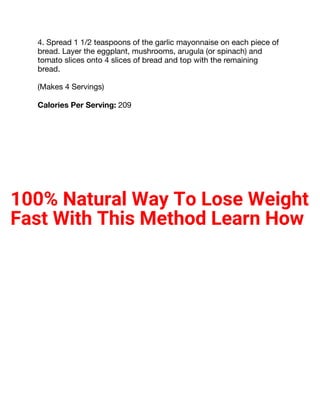 4. Spread 1 1/2 teaspoons of the garlic mayonnaise on each piece of
bread. Layer the eggplant, mushrooms, arugula (or spinach) and
tomato slices onto 4 slices of bread and top with the remaining
bread.
(Makes 4 Servings)
Calories Per Serving: 209
100% Natural Way To Lose Weight
Fast With This Method Learn How
 