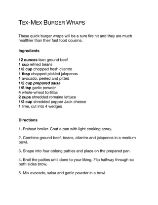 TEX-MEX BURGER WRAPS
These quick burger wraps will be a sure fire hit and they are much
healthier than their fast food cousins.
Ingredients
12 ounces lean ground beef
1 cup refried beans
1/2 cup chopped fresh cilantro
1 tbsp chopped pickled jalapenos
1 avocado, peeled and pitted
1/2 cup prepared salsa
1/8 tsp garlic powder
4 whole-wheat tortillas
2 cups shredded romaine lettuce
1/2 cup shredded pepper Jack cheese
1 lime, cut into 4 wedges
Directions
1. Preheat broiler. Coat a pan with light cooking spray.
2. Combine ground beef, beans, cilantro and jalapenos in a medium
bowl.
3. Shape into four oblong patties and place on the prepared pan.
4. Broil the patties until done to your liking. Flip halfway through so
both sides brow.
5. Mix avocado, salsa and garlic powder in a bowl.
 